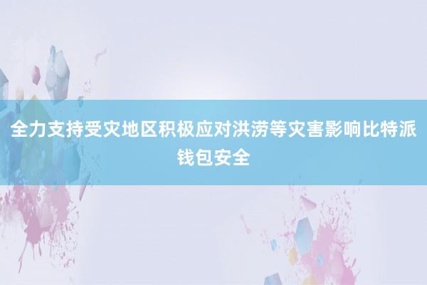 全力支持受灾地区积极应对洪涝等灾害影响比特派钱包安全